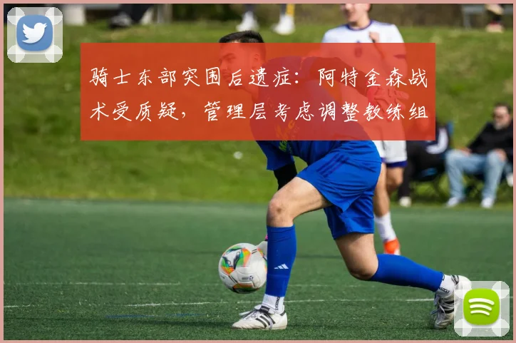 骑士东部突围后遗症：阿特金森战术受质疑，管理层考虑调整教练组